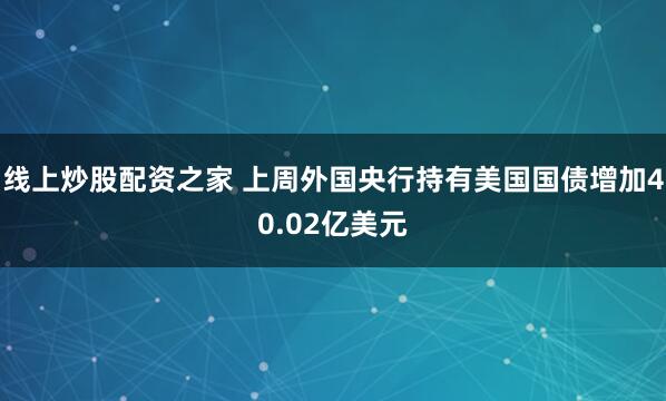 线上炒股配资之家 上周外国央行持有美国国债增加40.02亿美元