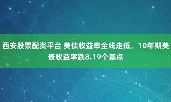 西安股票配资平台 美债收益率全线走低，10年期美债收益率跌8.19个基点
