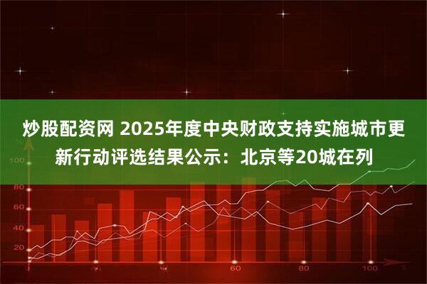 炒股配资网 2025年度中央财政支持实施城市更新行动评选结果公示：北京等20城在列