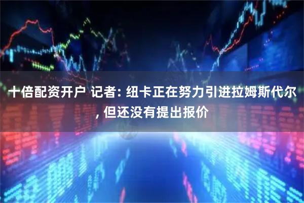 十倍配资开户 记者: 纽卡正在努力引进拉姆斯代尔, 但还没有提出报价