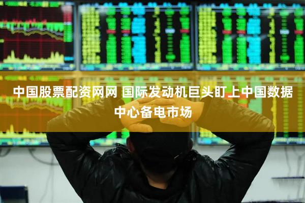中国股票配资网网 国际发动机巨头盯上中国数据中心备电市场