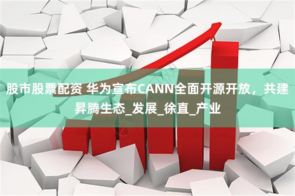 股市股票配资 华为宣布CANN全面开源开放，共建昇腾生态_发展_徐直_产业
