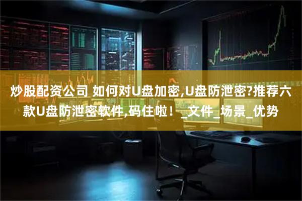 炒股配资公司 如何对U盘加密,U盘防泄密?推荐六款U盘防泄密软件,码住啦！_文件_场景_优势