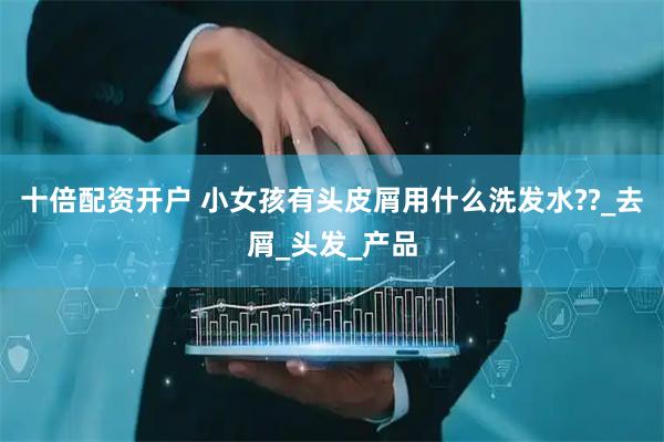 十倍配资开户 小女孩有头皮屑用什么洗发水??_去屑_头发_产品
