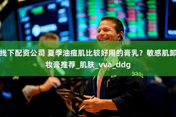 线下配资公司 夏季油痘肌比较好用的膏乳？敏感肌卸妆膏推荐_肌肤_vva_ddg