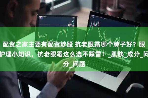 配资之家主要有配资炒股 抗老眼霜哪个牌子好？眼周护理小知识，抗老眼霜这么选不踩雷！_肌肤_成分_问题