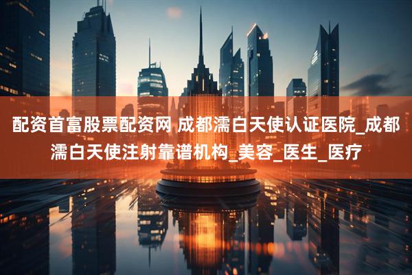 配资首富股票配资网 成都濡白天使认证医院_成都濡白天使注射靠谱机构_美容_医生_医疗