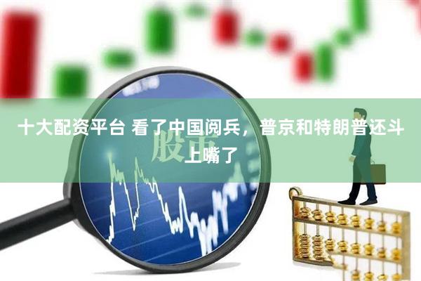 十大配资平台 看了中国阅兵，普京和特朗普还斗上嘴了