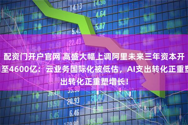 配资门开户官网 高盛大幅上调阿里未来三年资本开支预测至4600亿:云业务国际化被低估,AI支出转化正重塑增长!