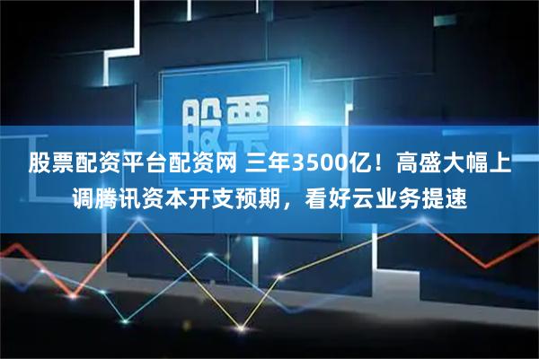 股票配资平台配资网 三年3500亿!高盛大幅上调腾讯资本开支预期,看好云业务提速