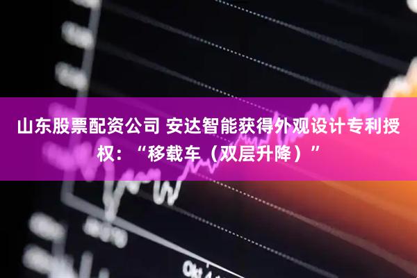山东股票配资公司 安达智能获得外观设计专利授权：“移载车（双层升降）”