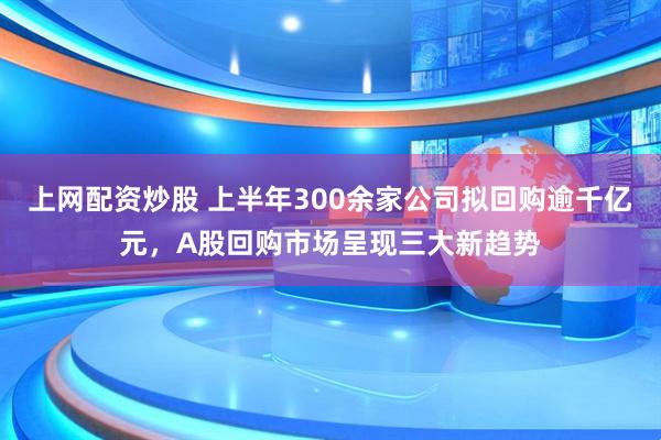 上网配资炒股 上半年300余家公司拟回购逾千亿元，A股回购市场呈现三大新趋势