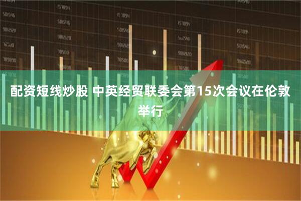 配资短线炒股 中英经贸联委会第15次会议在伦敦举行