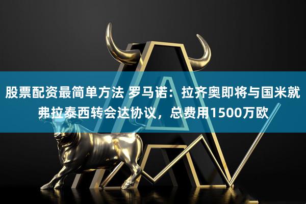 股票配资最简单方法 罗马诺：拉齐奥即将与国米就弗拉泰西转会达协议，总费用1500万欧