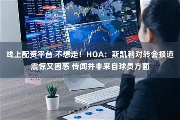 线上配资平台 不想走！HOA：斯凯利对转会报道震惊又困惑 传闻并非来自球员方面