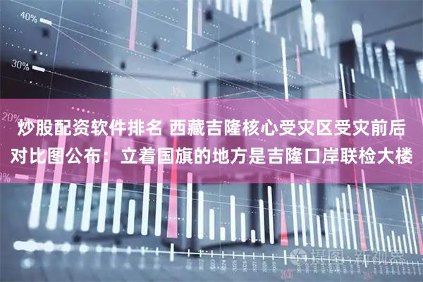 炒股配资软件排名 西藏吉隆核心受灾区受灾前后对比图公布：立着国旗的地方是吉隆口岸联检大楼